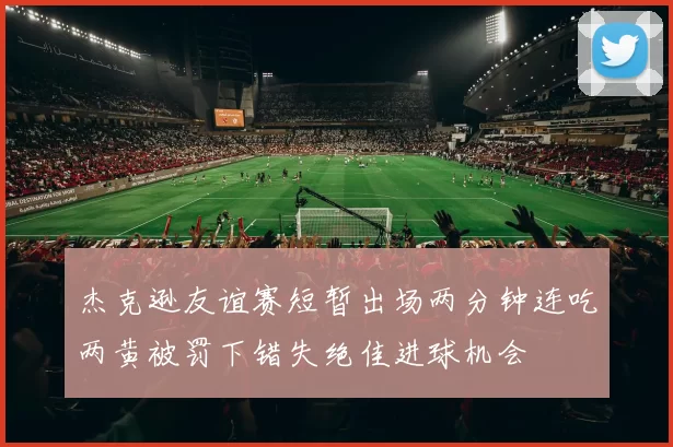 杰克逊友谊赛短暂出场两分钟连吃两黄被罚下错失绝佳进球机会