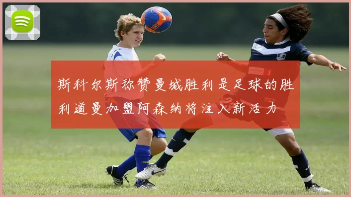斯科尔斯称赞曼城胜利是足球的胜利道曼加盟阿森纳将注入新活力