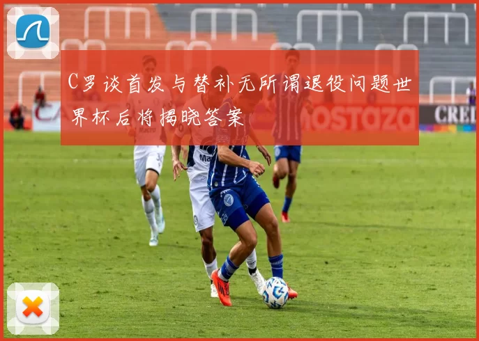C罗谈首发与替补无所谓退役问题世界杯后将揭晓答案