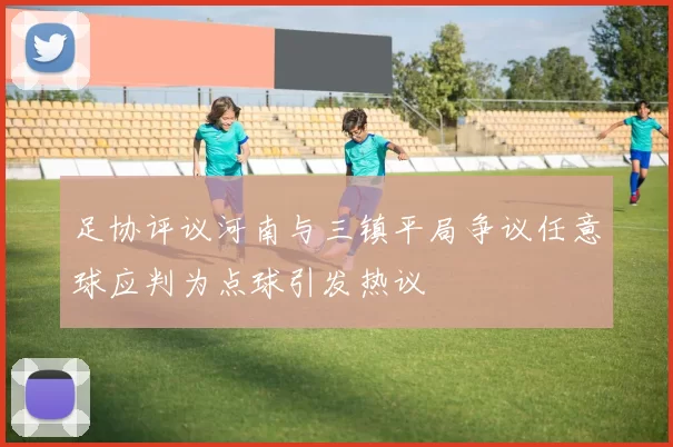 足协评议河南与三镇平局争议任意球应判为点球引发热议