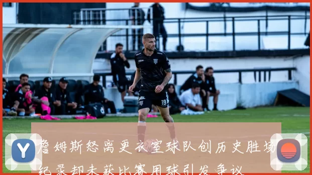 詹姆斯怒离更衣室球队创历史胜场纪录却未获比赛用球引发争议