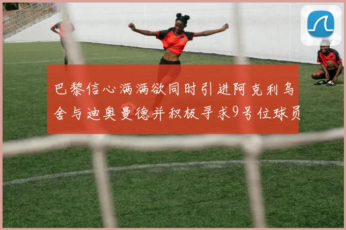 巴黎信心满满欲同时引进阿克利乌舍与迪奥曼德并积极寻求9号位球员