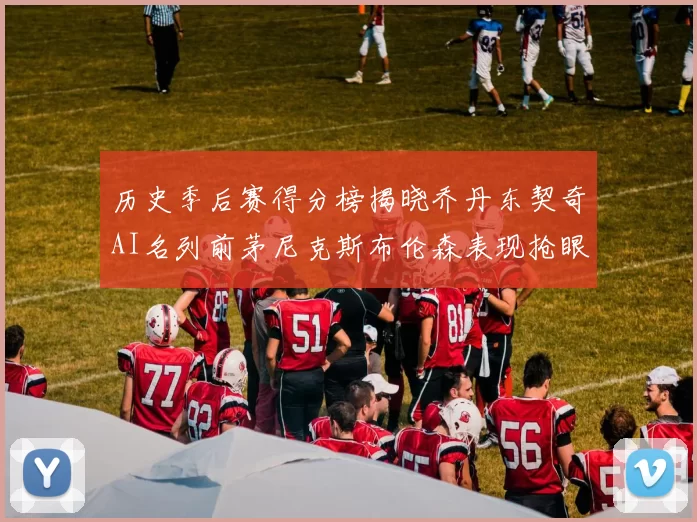 历史季后赛得分榜揭晓乔丹东契奇AI名列前茅尼克斯布伦森表现抢眼