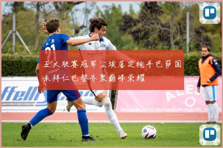 五大联赛冠军尘埃落定枪手巴萨国米拜仁巴黎齐聚巅峰荣耀