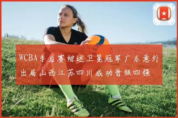 WCBA季后赛综述卫冕冠军广东意外出局山西江苏四川成功晋级四强