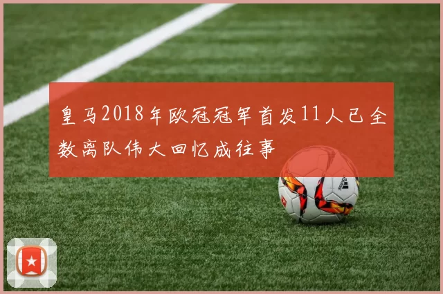 皇马2018年欧冠冠军首发11人已全数离队伟大回忆成往事