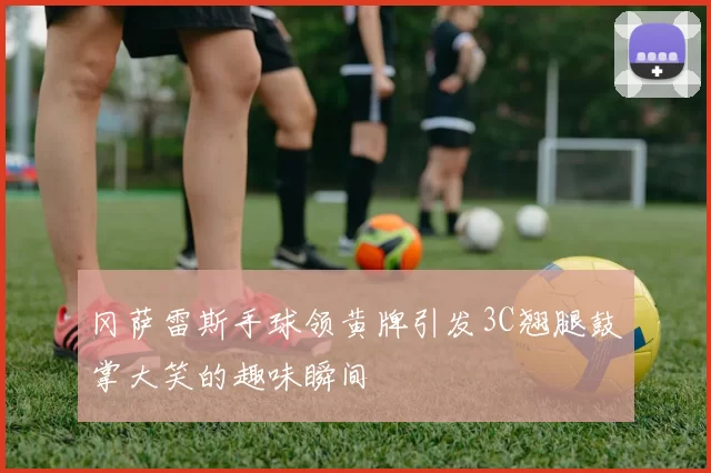冈萨雷斯手球领黄牌引发3C翘腿鼓掌大笑的趣味瞬间