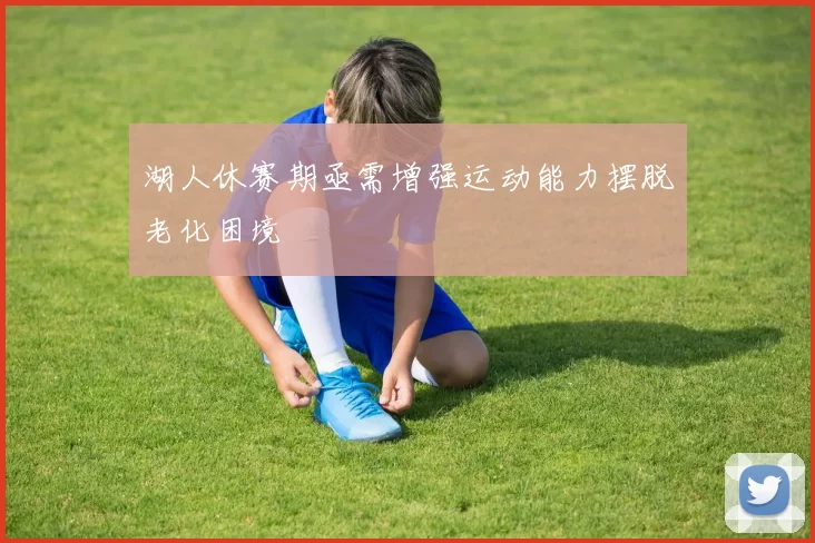 湖人休赛期亟需增强运动能力摆脱老化困境