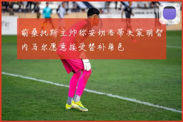 前桑托斯主帅称安切洛蒂决策明智内马尔愿意接受替补角色