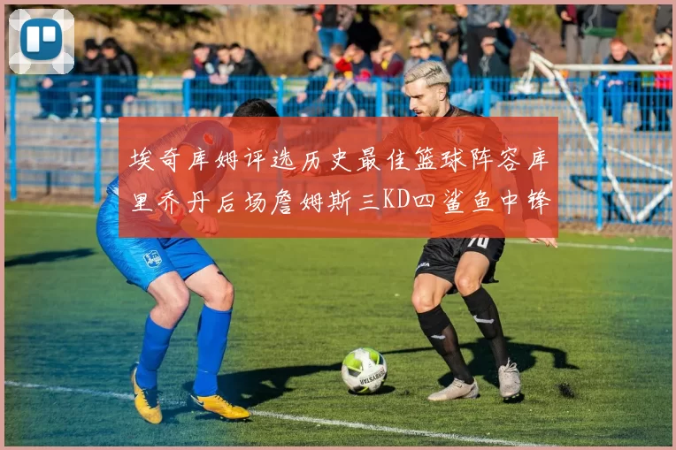 埃奇库姆评选历史最佳篮球阵容库里乔丹后场詹姆斯三KD四鲨鱼中锋