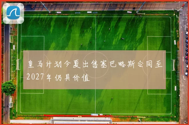 皇马计划今夏出售塞巴略斯合同至2027年仍具价值